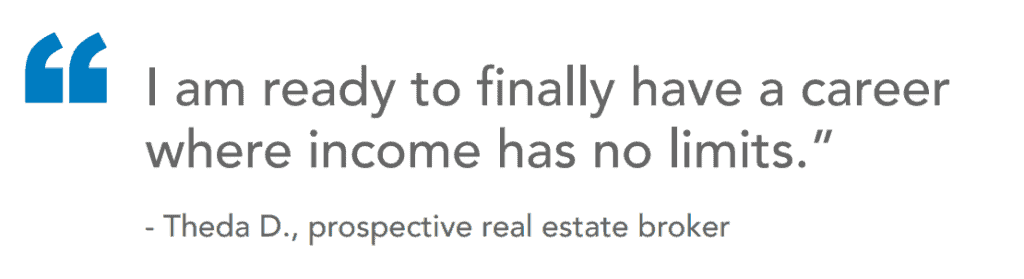 "I am ready to finally have a career where income has no limits." - Theda D., prospective real estate broker